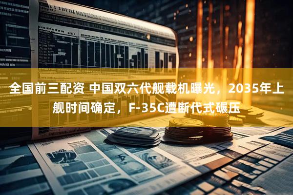 全国前三配资 中国双六代舰载机曝光，2035年上舰时间确定，F-35C遭断代式碾压
