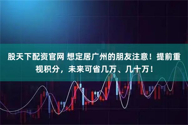 股天下配资官网 想定居广州的朋友注意！提前重视积分，未来可省几万、几十万！