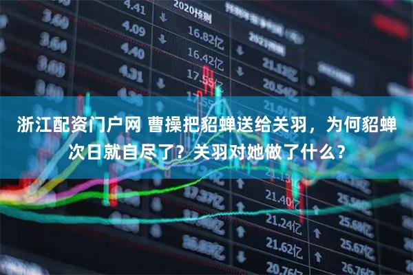 浙江配资门户网 曹操把貂蝉送给关羽，为何貂蝉次日就自尽了？关羽对她做了什么？