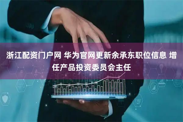 浙江配资门户网 华为官网更新余承东职位信息 增任产品投资委员会主任
