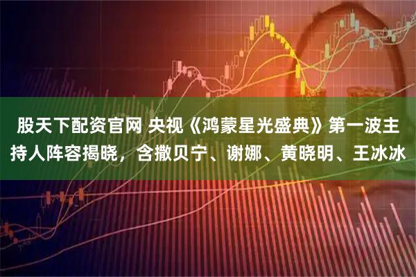 股天下配资官网 央视《鸿蒙星光盛典》第一波主持人阵容揭晓，含撒贝宁、谢娜、黄晓明、王冰冰