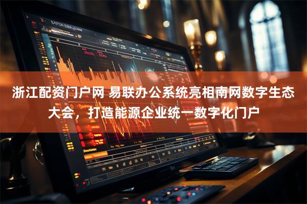 浙江配资门户网 易联办公系统亮相南网数字生态大会，打造能源企业统一数字化门户