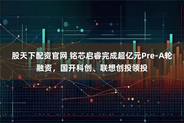 股天下配资官网 铭芯启睿完成超亿元Pre-A轮融资，国开科创、联想创投领投