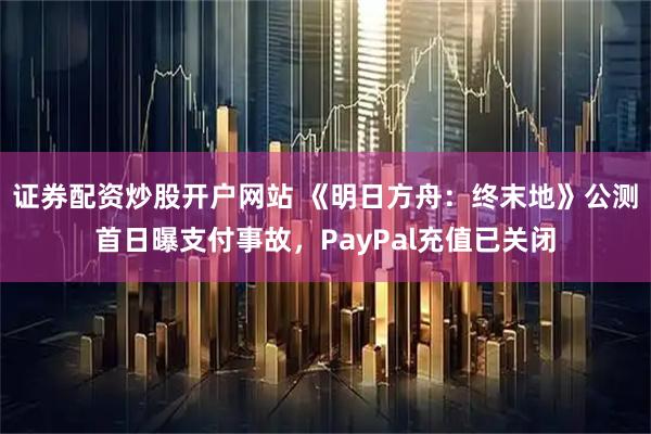 证券配资炒股开户网站 《明日方舟：终末地》公测首日曝支付事故，PayPal充值已关闭