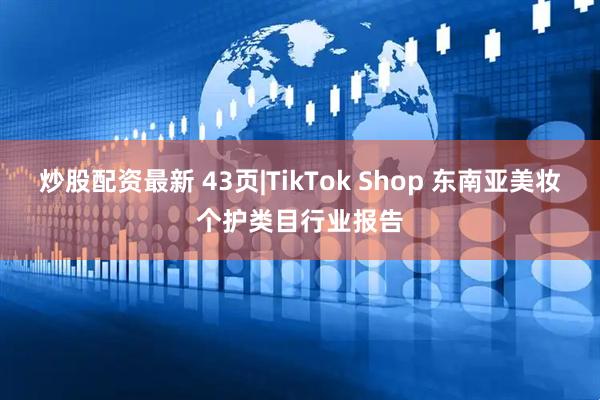 炒股配资最新 43页|TikTok Shop 东南亚美妆个护类目行业报告