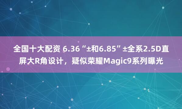 全国十大配资 6.36“±和6.85”±全系2.5D直屏大R角设计，疑似荣耀Magic9系列曝光