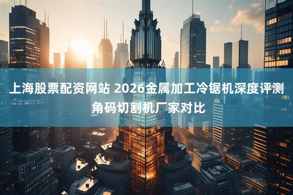 上海股票配资网站 2026金属加工冷锯机深度评测 角码切割机厂家对比