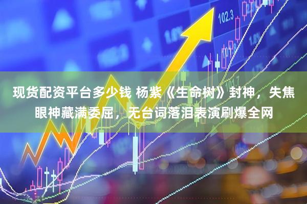 现货配资平台多少钱 杨紫《生命树》封神，失焦眼神藏满委屈，无台词落泪表演刷爆全网