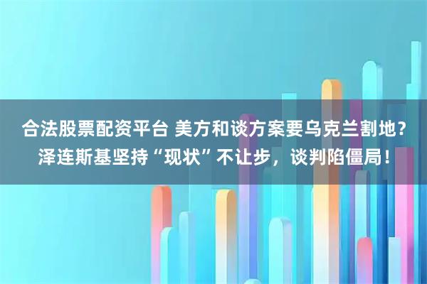 合法股票配资平台 美方和谈方案要乌克兰割地？泽连斯基坚持“现状”不让步，谈判陷僵局！