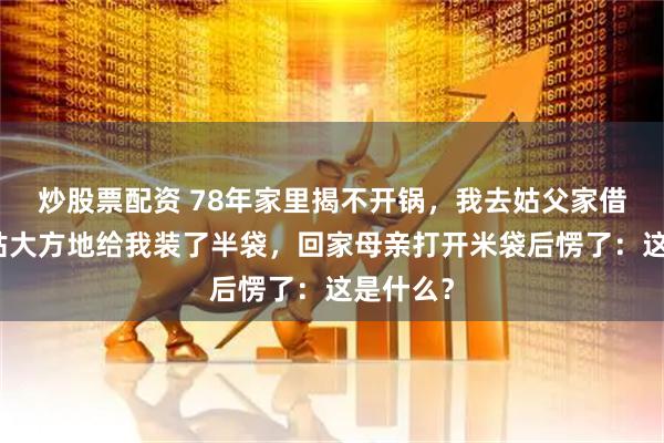 炒股票配资 78年家里揭不开锅，我去姑父家借米，姑姑大方地给我装了半袋，回家母亲打开米袋后愣了：这是什么？