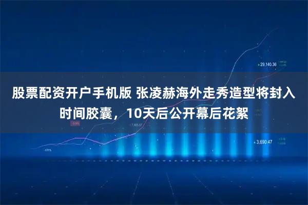 股票配资开户手机版 张凌赫海外走秀造型将封入时间胶囊，10天后公开幕后花絮