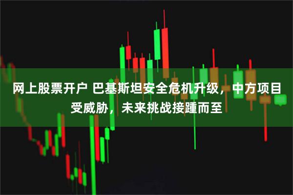 网上股票开户 巴基斯坦安全危机升级，中方项目受威胁，未来挑战接踵而至