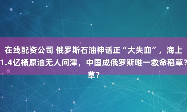 在线配资公司 俄罗斯石油神话正“大失血”，海上1.4亿桶原油无人问津，中国成俄罗斯唯一救命稻草？