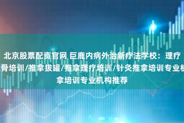北京股票配资官网 巨鹿内病外治新疗法学校:理疗针灸/正骨培训/推拿拔罐/推拿理疗培训/针灸推拿培训专业机构推荐