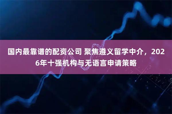 国内最靠谱的配资公司 聚焦遵义留学中介，2026年十强机构与无语言申请策略