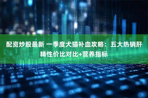 配资炒股最新 一季度犬猫补血攻略：五大热销肝精性价比对比+营养指标