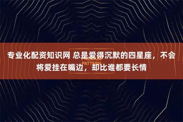 专业化配资知识网 总是爱得沉默的四星座，不会将爱挂在嘴边，却比谁都要长情
