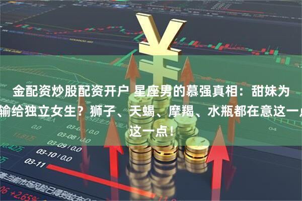 金配资炒股配资开户 星座男的慕强真相：甜妹为何输给独立女生？狮子、天蝎、摩羯、水瓶都在意这一点！