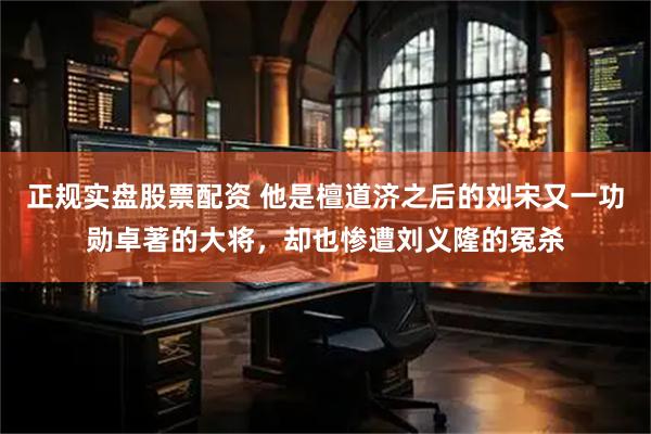 正规实盘股票配资 他是檀道济之后的刘宋又一功勋卓著的大将，却也惨遭刘义隆的冤杀