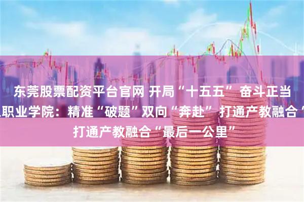 东莞股票配资平台官网 开局“十五五” 奋斗正当时丨山东理工职业学院：精准“破题”双向“奔赴” 打通产教融合“最后一公里”