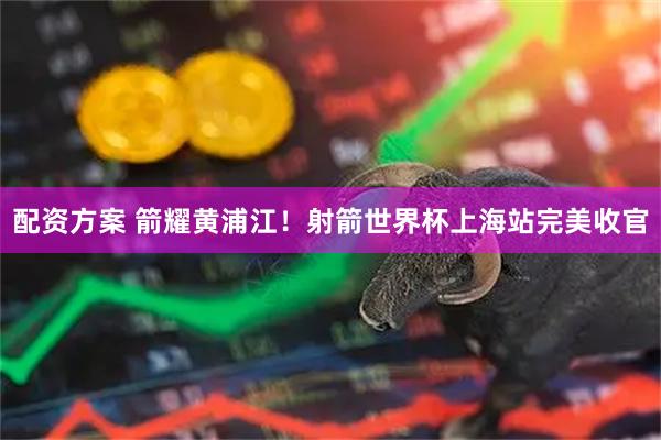 配资方案 箭耀黄浦江!射箭世界杯上海站完美收官