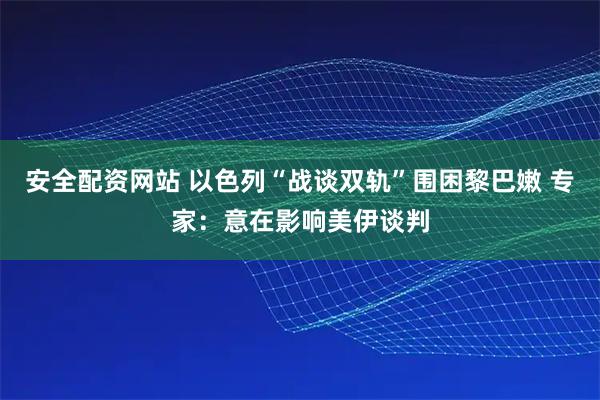 安全配资网站 以色列“战谈双轨”围困黎巴嫩 专家：意在影响美伊谈判