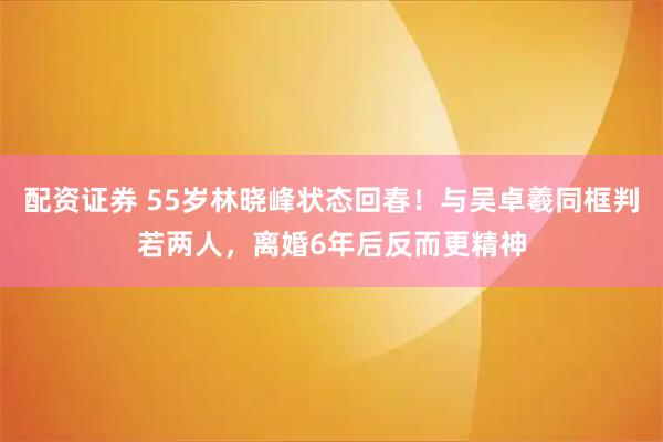 配资证券 55岁林晓峰状态回春!与吴卓羲同框判若两人,离婚6年后反而更精神