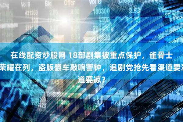 在线配资炒股网 18部剧集被重点保护,雀骨士兵荣耀在列,盗版翻车敲响警钟,追剧党抢先看渠道要凉?