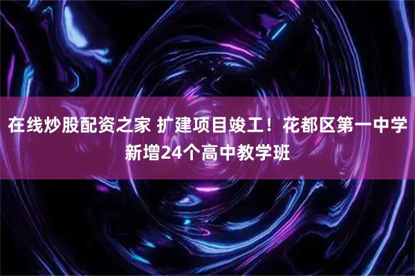 在线炒股配资之家 扩建项目竣工!花都区第一中学新增24个高中教学班